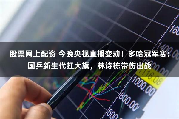 股票网上配资 今晚央视直播变动！多哈冠军赛：国乒新生代扛大旗，林诗栋带伤出战