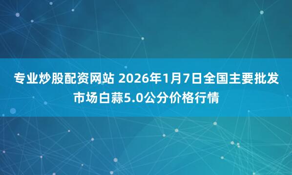 专业炒股配资网站 2026年1月7日全国主要批发市场白蒜5.0公分价格行情