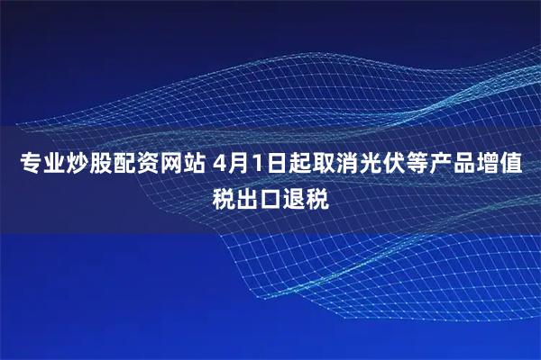 专业炒股配资网站 4月1日起取消光伏等产品增值税出口退税