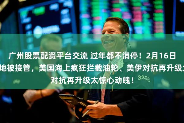广州股票配资平台交流 过年都不消停！2月16日，叙利亚基地被接管，美国海上疯狂拦截油轮、美伊对抗再升级太惊心动魄！