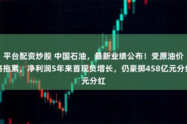 平台配资炒股 中国石油，最新业绩公布！受原油价格拖累，净利润5年来首现负增长，仍豪掷458亿元分红