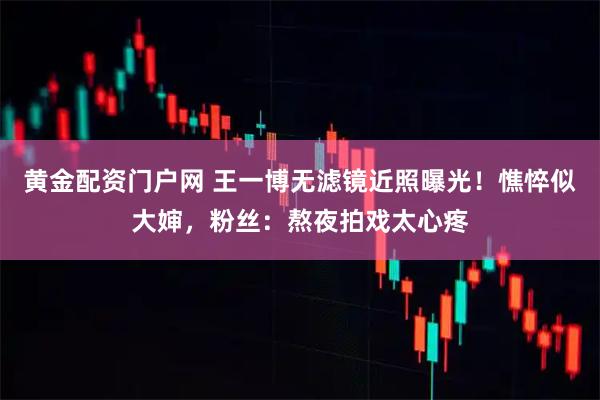 黄金配资门户网 王一博无滤镜近照曝光!憔悴似大婶,粉丝:熬夜拍戏太心疼