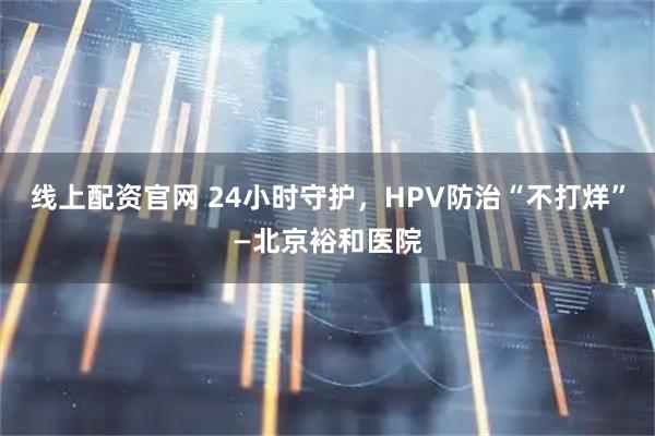 线上配资官网 24小时守护,HPV防治“不打烊”—北京裕和医院