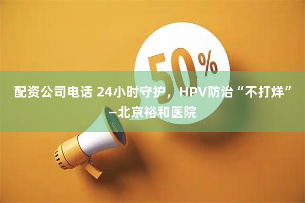 配资公司电话 24小时守护，HPV防治“不打烊”—北京裕和医院
