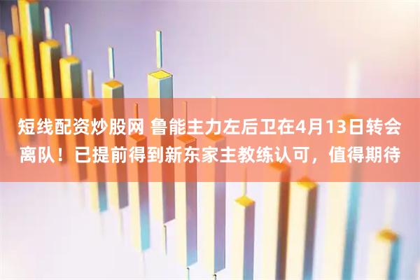 短线配资炒股网 鲁能主力左后卫在4月13日转会离队!已提前得到新东家主教练认可,值得期待