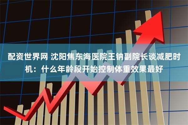 配资世界网 沈阳焦东海医院王钠副院长谈减肥时机：什么年龄段开始控制体重效果最好
