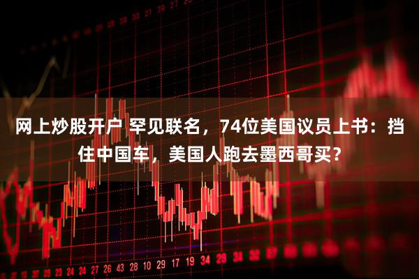 网上炒股开户 罕见联名，74位美国议员上书：挡住中国车，美国人跑去墨西哥买？