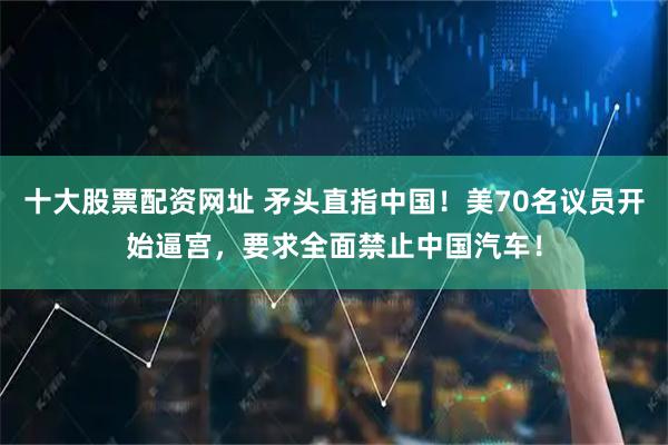 十大股票配资网址 矛头直指中国！美70名议员开始逼宫，要求全面禁止中国汽车！
