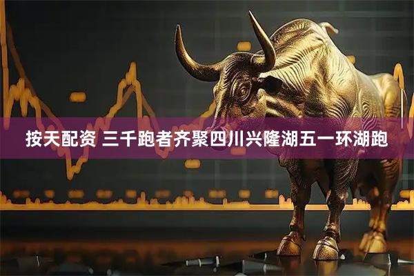 按天配资 三千跑者齐聚四川兴隆湖五一环湖跑