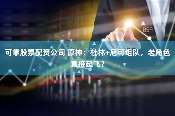 可靠股票配资公司 原神：杜林+尼可组队，老角色直接起飞？