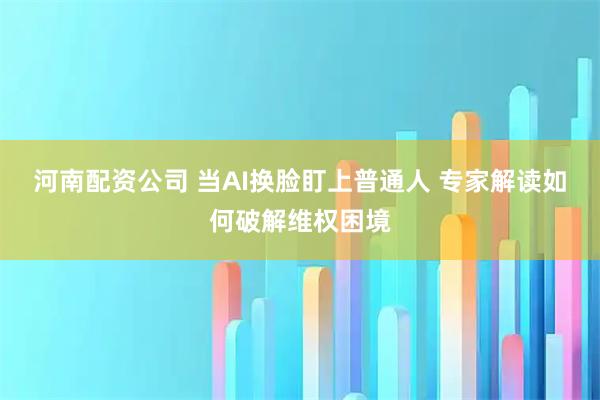 河南配资公司 当AI换脸盯上普通人 专家解读如何破解维权困境