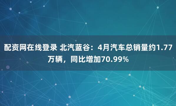 配资网在线登录 北汽蓝谷：4月汽车总销量约1.77万辆，同比增加70.99%