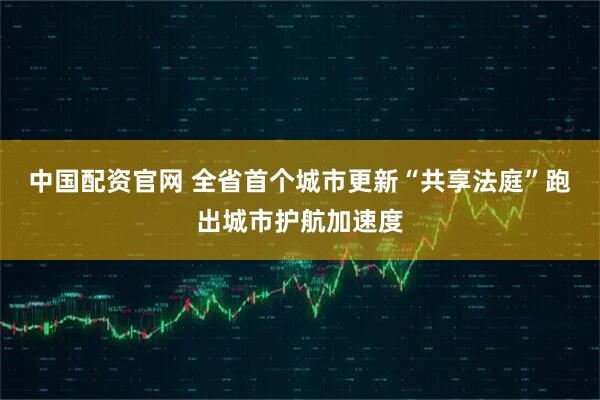 中国配资官网 全省首个城市更新“共享法庭”跑出城市护航加速度