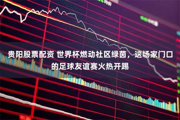 贵阳股票配资 世界杯燃动社区绿茵，这场家门口的足球友谊赛火热开踢