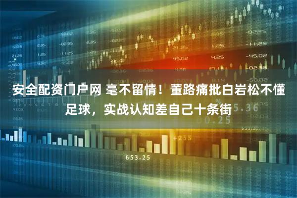 安全配资门户网 毫不留情!董路痛批白岩松不懂足球,实战认知差自己十条街