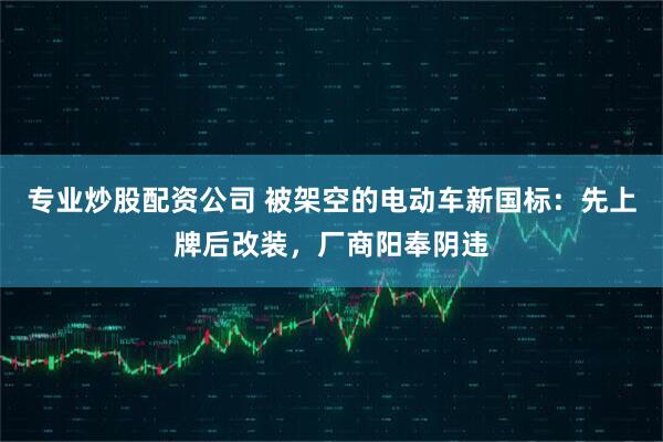 专业炒股配资公司 被架空的电动车新国标：先上牌后改装，厂商阳奉阴违