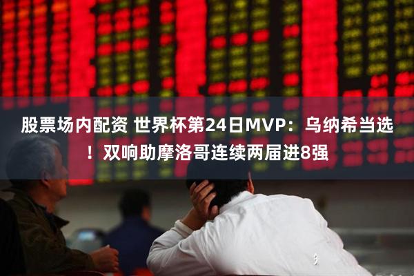 股票场内配资 世界杯第24日MVP：乌纳希当选！双响助摩洛哥连续两届进8强