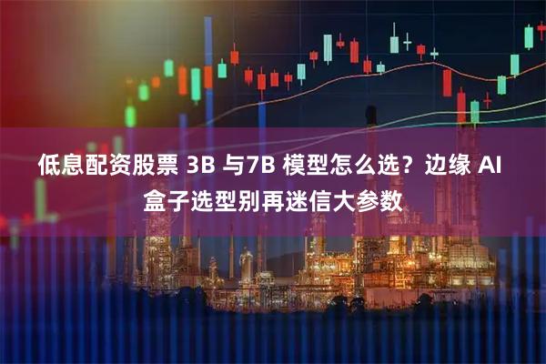 低息配资股票 3B 与7B 模型怎么选？边缘 AI 盒子选型别再迷信大参数