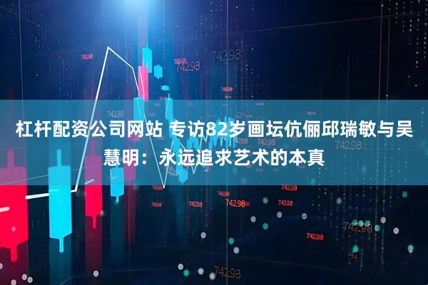杠杆配资公司网站 专访82岁画坛伉俪邱瑞敏与吴慧明：永远追求艺术的本真