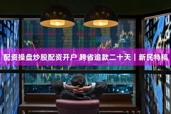配资操盘炒股配资开户 跨省追款二十天｜新民特稿
